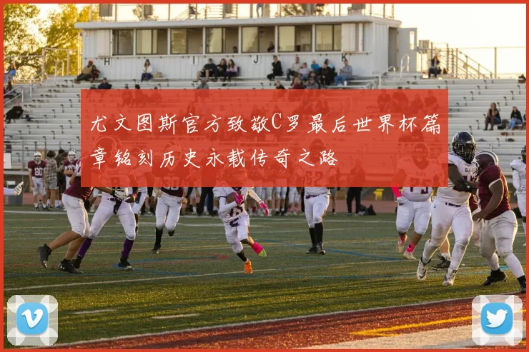 尤文图斯官方致敬C罗最后世界杯篇章铭刻历史永载传奇之路