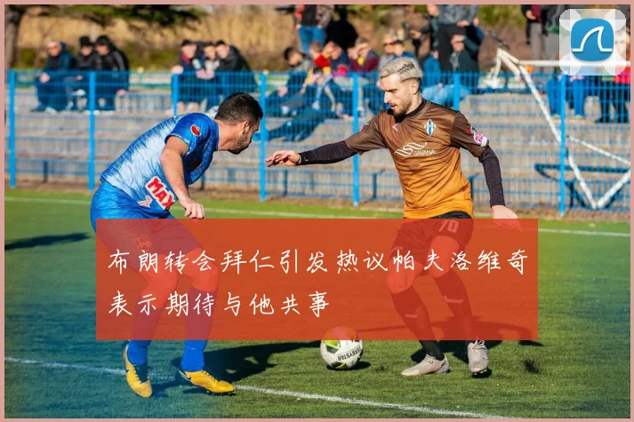 布朗转会拜仁引发热议帕夫洛维奇表示期待与他共事