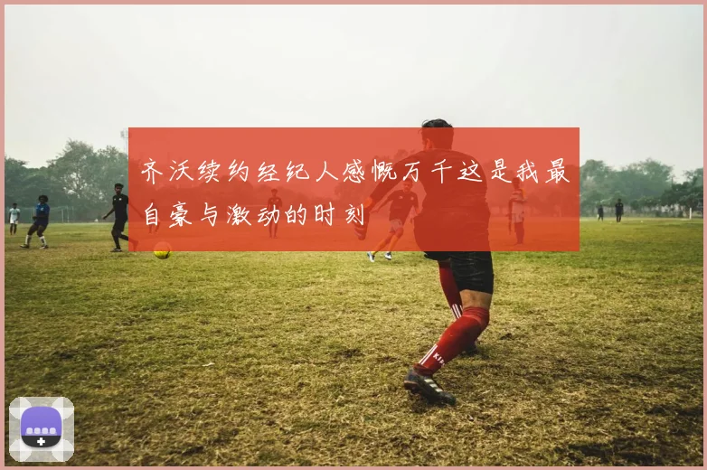 齐沃续约经纪人感慨万千这是我最自豪与激动的时刻