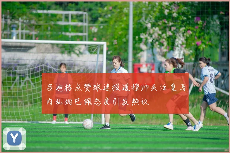 吕迪格点赞球迷报道穆帅关注皇马内乱姆巴佩态度引发热议