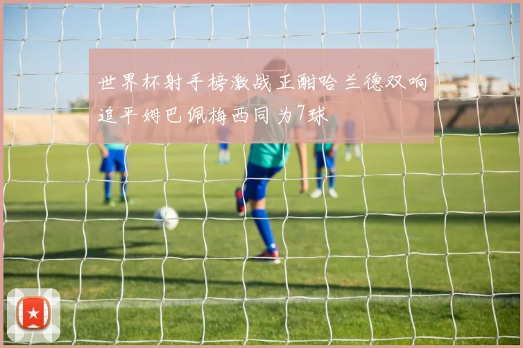 世界杯射手榜激战正酣哈兰德双响追平姆巴佩梅西同为7球