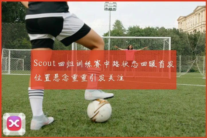 Scout回归训练赛中路状态回暖首发位置悬念重重引发关注