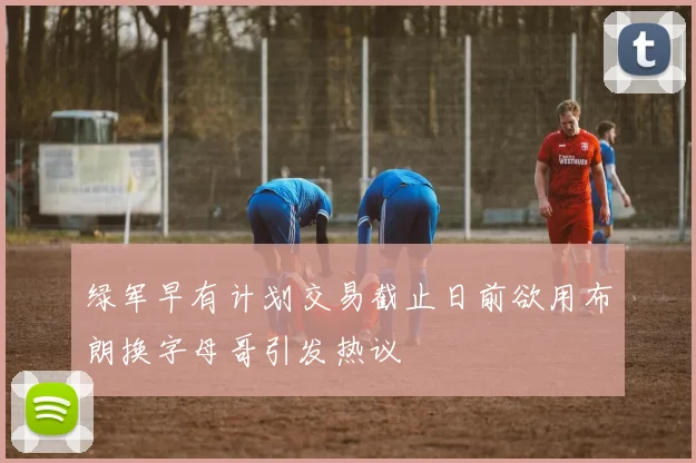 绿军早有计划交易截止日前欲用布朗换字母哥引发热议