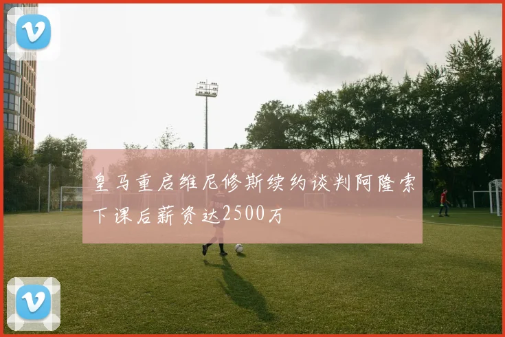 皇马重启维尼修斯续约谈判阿隆索下课后薪资达2500万