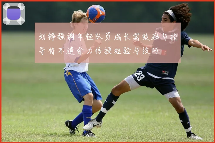 刘铮强调年轻队员成长需鼓励与指导将不遗余力传授经验与技巧