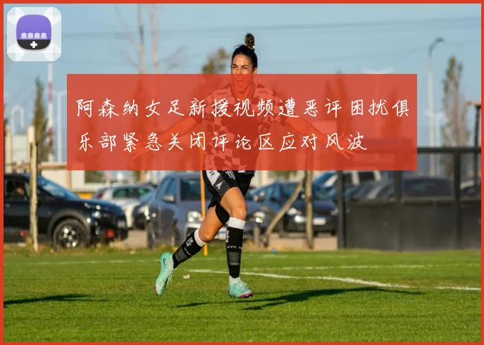 阿森纳女足新援视频遭恶评困扰俱乐部紧急关闭评论区应对风波