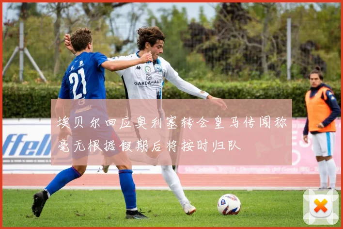 埃贝尔回应奥利塞转会皇马传闻称毫无根据假期后将按时归队