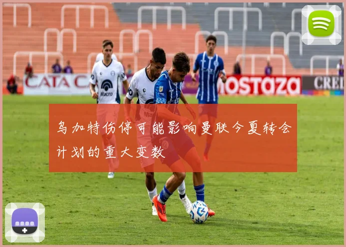 乌加特伤停可能影响曼联今夏转会计划的重大变数