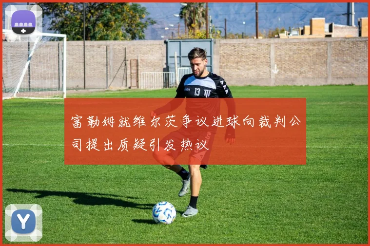富勒姆就维尔茨争议进球向裁判公司提出质疑引发热议