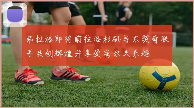 弗拉格即将前往洛杉矶与东契奇联手共创辉煌并享受高尔夫乐趣