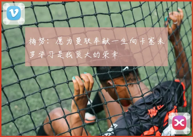 梅努：愿为曼联奉献一生向卡塞米罗学习是我莫大的荣幸