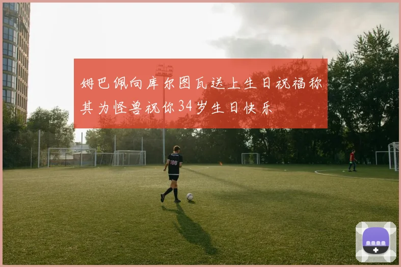 姆巴佩向库尔图瓦送上生日祝福称其为怪兽祝你34岁生日快乐