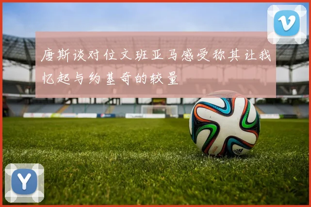 唐斯谈对位文班亚马感受称其让我忆起与约基奇的较量