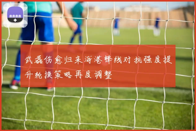 武磊伤愈归来海港锋线对抗强度提升轮换策略再度调整