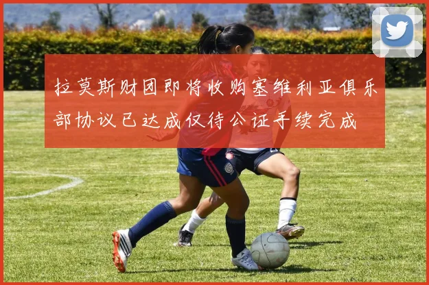 拉莫斯财团即将收购塞维利亚俱乐部协议已达成仅待公证手续完成
