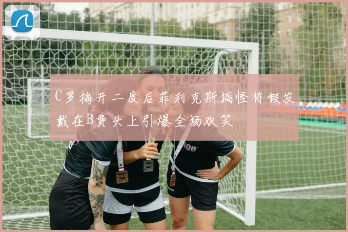 C罗梅开二度后菲利克斯搞怪将假发戴在B费头上引爆全场欢笑