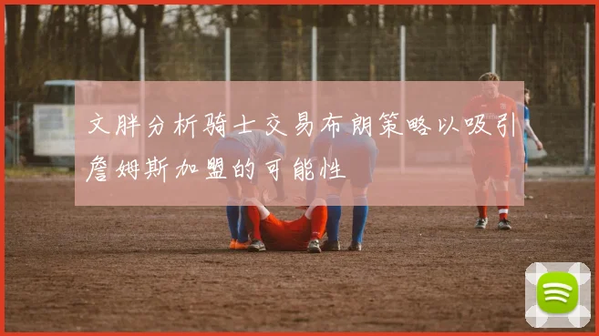 文胖分析骑士交易布朗策略以吸引詹姆斯加盟的可能性