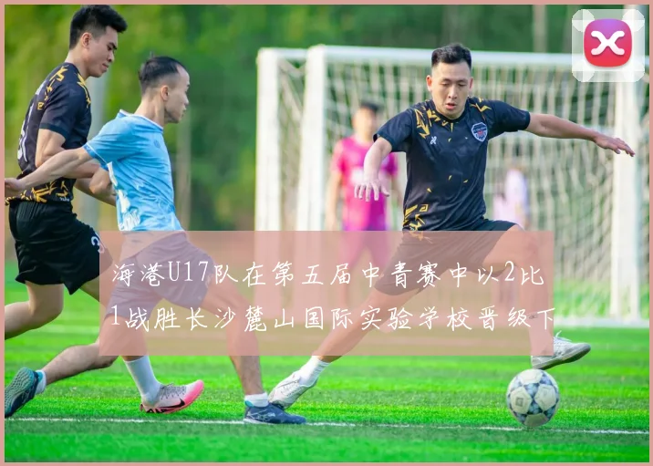 海港U17队在第五届中青赛中以2比1战胜长沙麓山国际实验学校晋级下一轮