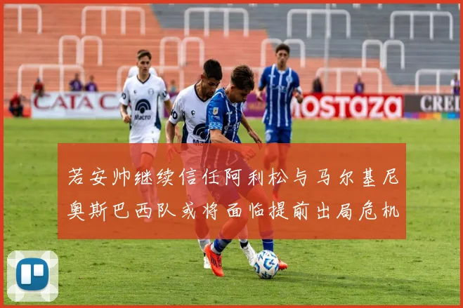 若安帅继续信任阿利松与马尔基尼奥斯巴西队或将面临提前出局危机
