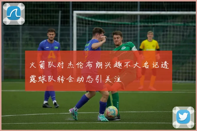 火箭队对杰伦布朗兴趣不大名记透露球队转会动态引关注