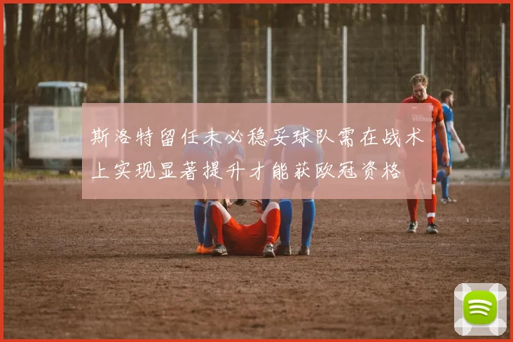 斯洛特留任未必稳妥球队需在战术上实现显著提升才能获欧冠资格