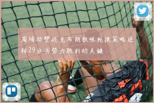 周琦称赞迈克布朗教练轮换策略逆转29分劣势为胜利的关键