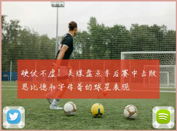 硬仗不虚！美媒盘点季后赛中击败恩比德和字母哥的球星表现