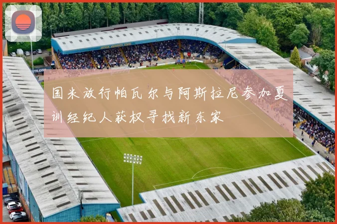 国米放行帕瓦尔与阿斯拉尼参加夏训经纪人获权寻找新东家