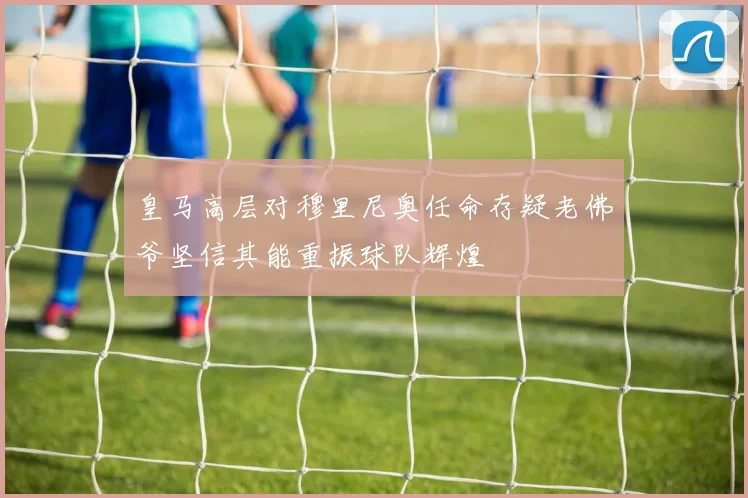 皇马高层对穆里尼奥任命存疑老佛爷坚信其能重振球队辉煌
